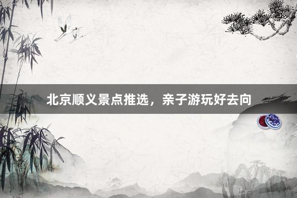北京顺义景点推选，亲子游玩好去向
